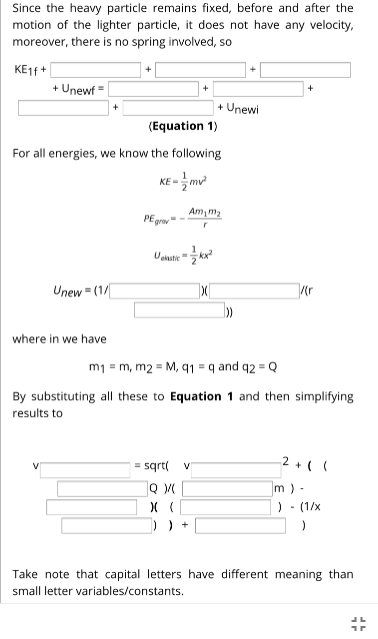 Since the heavy particle remains fixed, before and after the
motion of the lighter particle, it does not have any velocity,
moreover, there is no spring involved, so
KE1F +
+ Unewf =
+ Unewi
(Equation 1)
For all energies, we know the following
KE -
Am, m2
PE
Uekstie
Unew = (1/
where in we have
m1 = m, m2 = M, q1 = q and q2 = Q
By substituting all these to Equation 1 and then simplifying
results to
= sqrt( v
2 + ( (
V
m) -
) - (1/x
)) +
Take note that capital letters have different meaning than
small letter variables/constants.
