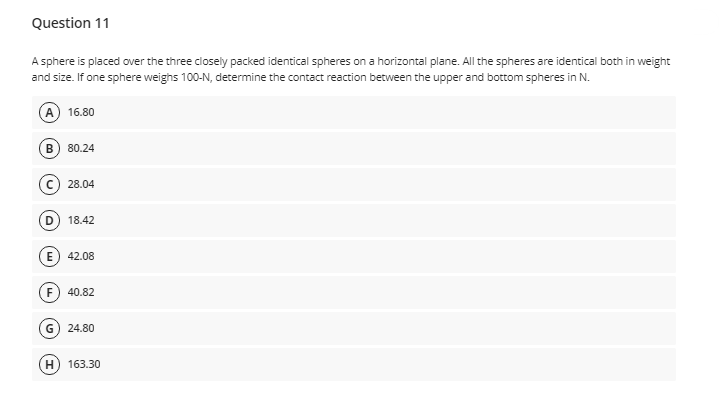 Question 11
A sphere is placed over the three closely packed identical spheres on a horizontal plane. All the spheres are identical both in weight
and size. If one sphere weighs 100-N, determine the contact reaction between the upper and bottom spheres in N.
A) 16.80
В
80.24
28.04
D
18.42
42.08
F
40.82
G) 24.80
H) 163.30
