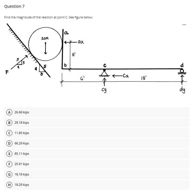 Question 7
Find the magnitude of the reaction at point C. See figure below.
a
20K
-ax
8'
F
to
dy
G'
18'
cy
A 26.66 kips
B 29.18 kips
(c) 11.85 kips
D 66.29 kips
E 85.11 kips
F 25.91 kips
G) 18.18 kips
H) 18.29 kips
