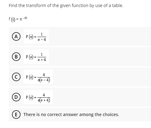 Find the transform of the given function by use of a table.
f) = e 4
A F ()-4
1
=
s -4
F (e) -4
1
B
=
S +4
© -
4
F (s)
s - 4)
4
F (>):
(s + 4)
E) There is no correct answer among the choices.
