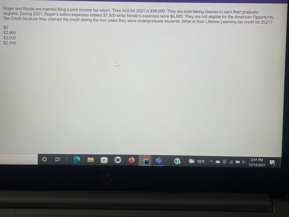 Roger and Nicole are married filing a joint income tax return. Their AGI for 2021 is $98,000. They are both taking classes to earn their graduate
degrees. During 2021, Roger's tuition expenses totaled $7,500 while Nicole's expenses were $6,800. They are not eligible for the American Opportunity
Tax Credit because they claimed the credit during the four years they were undergraduate students. What is their Lifetime Learning tax credit for 2021?
$0
$2,860
$2,000
$2,500
2:41 PM
55°F
12/14/2021
