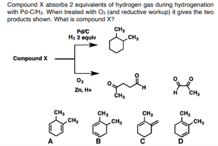 Compound X absorbs 2 equivalents of hydrogen gas during hydrogenation
with Pd-C/H2. When treated with O3 (and reductive workup) it gives the two
products shown. What is compound X?
Pd/C
H2 2 equiv
CH3
CH3
Compound X
O3
H.
Zn, H+
H
CH3
ČH3
CH3
CH3
CH3
CH3
CH3
CH3
CH3
A
D
