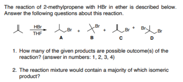 The reaction of 2-methylpropene with HBr in ether is described below.
Answer the following questions about this reaction.
Br
BrBr
HBr
Br
Br
THF
A
в
D
1. How many of the given products are possible outcome(s) of the
reaction? (answer in numbers: 1, 2, 3, 4)
2. The reaction mixture would contain a majority of which isomeric
product?
