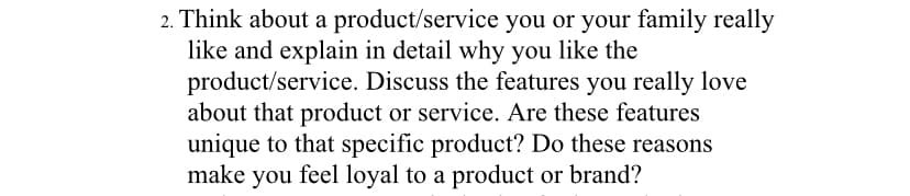 2. Think about a product/service you or your family really
like and explain in detail why you like the
product/service. Discuss the features you really love
about that product or service. Are these features
unique to that specific product? Do these reasons
make you feel loyal to a product or brand?
