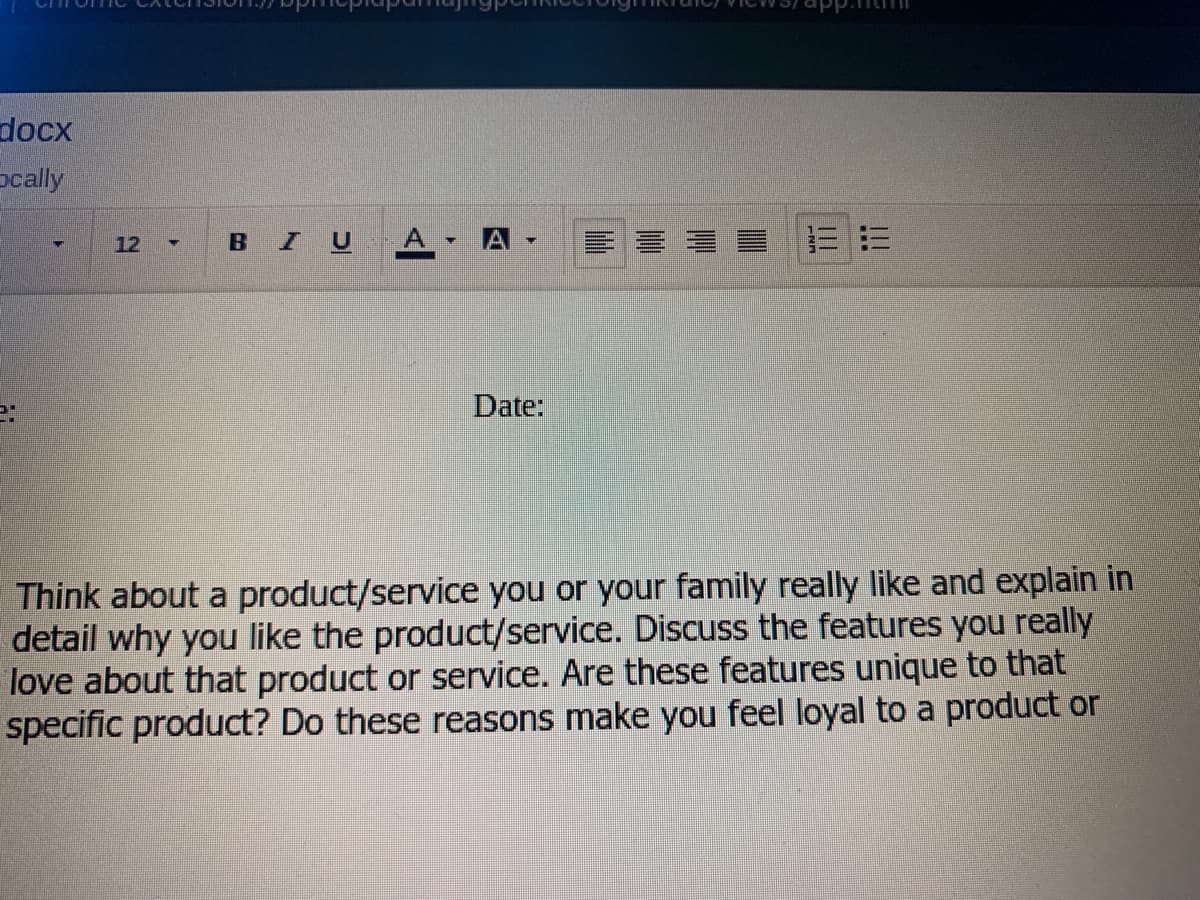 docx
pcally
BI
A.
A -
三=
12 -
Date:
Think about a product/service you or your family really like and explain in
detail why you like the product/service. Discuss the features you really
love about that product or service. Are these features unique to that
specific product? Do these reasons make you feel loyal to a product or
