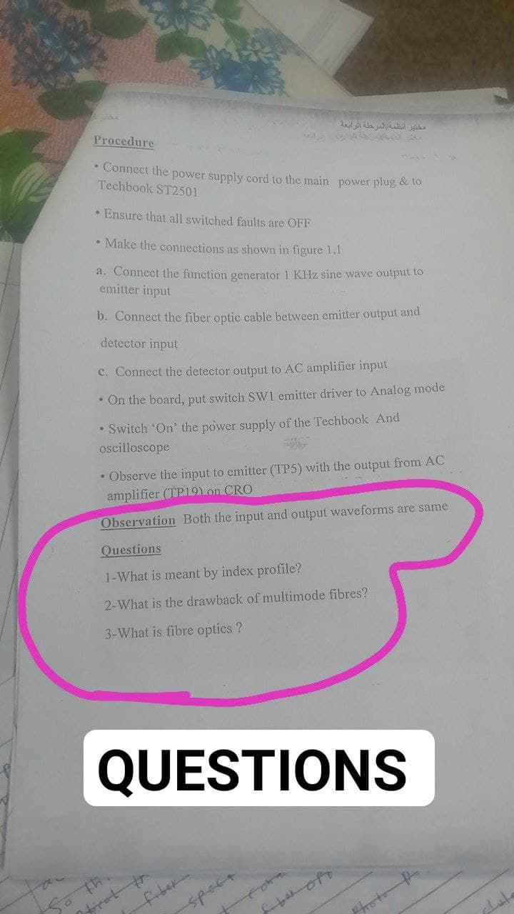 مختبر أنظفة المرحلة الرابعة
Procedure
• Connect the power supply cord to the main power plug & to
Techbook ST2501
• Ensure that all switched faults are OFF
• Make the connections as shown in figure 1.1
a. Connect the function generator 1 KHz sine wave output to
emitter input
b. Connect the fiber optic cable between emitter output and
detector input
c. Connect the detector output to AC amplifier input
• On the board, put switch SWI emitter driver to Analog mode
• Switch 'On' the power supply of the Techbook And
oscilloscope
• Observe the input to emitter (TP5) with the output from AC
amplifier (TP19) on CRO
Observation Both the input and output waveforms are same
Questions
1-What is meant by index profile?
2-What is the drawback of multimode fibres?
3-What is fibre optics ?
QUESTIONS
spect
photo
