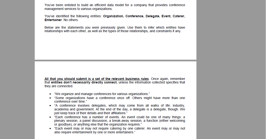 You've been enlisted to build an efficient data model for a company that provides conference
management services to various organizations.
You've identified the following entities: Organization, Conference, Delegate, Event, Caterer,
Entertainer. No others.
Below are the statements you were previously given. Use them to infer which entities have
relationships with each other, as well as the types of those relationships, and constraints if any.
All that you should submit is a set of the relevant business rules. Once again, remember
that entities don't necessarily directly connect, unless the information collected specifies that
they are connected.
●
"We organize and manage conferences for various organizations."
"Some organizations have a conference once off. Others might have more than one
conference over time."
"A conference involves delegates, which may come from all walks of life: industry,
academia and government. At the end of day, a delegate is delegate, though.
just keep track of their details and their affiliations.
"Each conference has a number of events. An event could be one of many things: a
plenary session, a panel discussion, a break-away session, a function (either welcoming
or goodbye), or anything else that the organization requires.
"Each event may or may not require catering by one caterer. An event may or may not
also require entertainment by one or more entertainers."