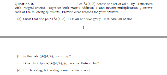 Question 2.
Let M(4,Z) denote the set of all 4-by-4 matrices
with integral entries. Together with matrix addition + and matrix multiplication, answer
each of the following questions. Provide clear reasons for your answers.
(a) Show that the pair (M(4,Z), +) is an additive group. Is it Abelian or not?
1
(b) Is the pair (M(4,Z),-) a group?
(c) Does the triple M(4,Z), +, constitute a ring?
.
(d) If it is a ring, is the ring commutative or not?