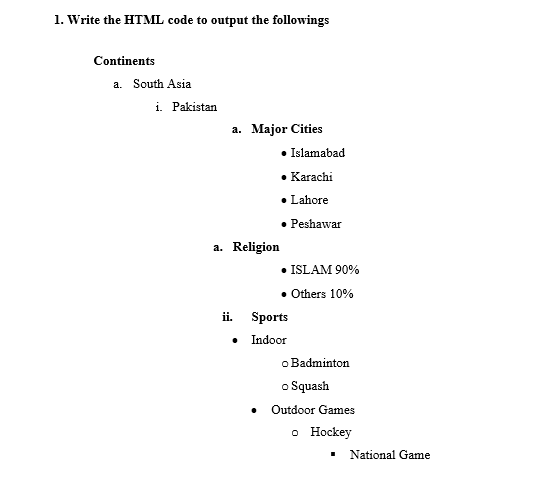 1. Write the HTML code to output the followings
Continents
a. South Asia
i. Pakistan
a. Major Cities
• Islamabad
• Karachi
• Lahore
Peshawar
a. Religion
• ISLAM 90%
• Others 10%
ii.
Sports
• Indoor
o Badminton
o Squash
Outdoor Games
о Нockey
National Game
