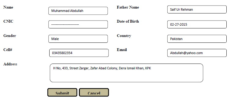 Name
Father Name
Saif Ur Rehman
Muhammad Abdullah
CNIC
Date of Birth
02-27-2015
Gender
Country
Male
Pakistan
Cell#
Email
03435802354
Abdullah@yahoo.com
Address
H No, 433, Street Zargar, Zafar Abad Colony, Dera Ismail Khan, KPK
Submit
Cancel
