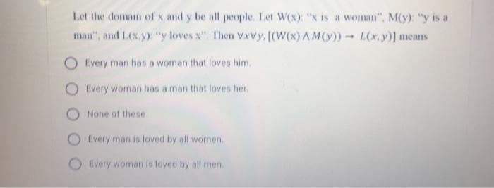 Let the domain of x and y be all people. Let W(x): "x is a woman", M(y): "y is a
man", and LCx.y): "y loves x". Then Vxvy, [(W(x) AM(y))L(x,y)] means
Every man has a woman that loves him.
Every woman has a man that loves her.
None of these
Every man is loved by all women.
Every woman is loved by all men.
