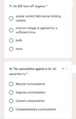 11. An SCR turn-off requires *
anode current falls below holding
current.
reverse voltage is applied for a
sufficient time.
both
none
18. The commutation applied in AC-AC
converters is "
Natural Commutation
Impulse commutation
Current commutation
Complementary commutation
