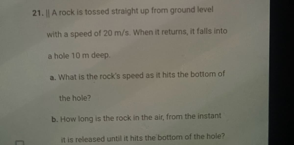 21. || A rock is tossed straight up from ground level
with a speed of 20 m/s. When it returns, it falls into
a hole 10 m deep.
a. What is the rock's speed as it hits the bottom of
the hole?
b. How long is the rock in the air, from the instant
it is released until it hits the bottom of the hole?