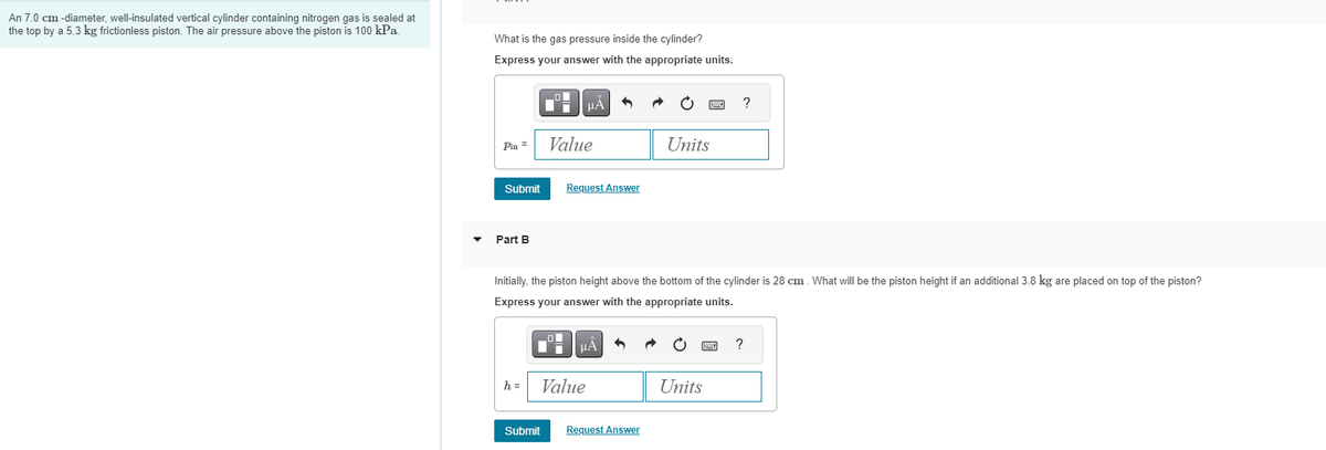 An 7.0 cm -diameter, well-insulated vertical cylinder containing nitrogen gas is sealed at
the top by a 5.3 kg frictionless piston. The air pressure above the piston is 100 kPa.
What is the gas pressure inside the cylinder?
Express your answer with the appropriate units.
Pin =
Submit
Part B
h =
μA
Value
Submit
Request Answer
Value
Initially, the piston height above the bottom of the cylinder is 28 cm. What will be the piston height if an additional 3.8 kg are placed on top of the piston?
Express your answer with the appropriate units.
ľ μÅ
Units
Request Answer
?
Units
?