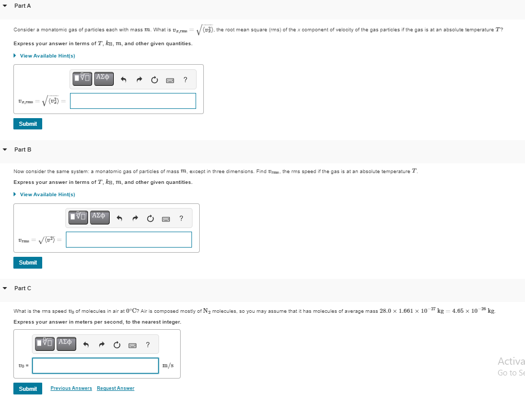 Part A
Consider a monatomic gas of particles each with mass m. What is vzrms
Express your answer in terms of T, kB, m, and other given quantities.
▸ View Available Hint(s)
Vz,rms
Submit
Part B
Urms = √(1²) =
Submit
/ (v²) =
Part C
V-ΑΣΦ
Now consider the same system: a monatomic gas of particles of mass M, except in three dimensions. Find Urms, the rms speed if the gas is at an absolute temperature T.
Express your answer in terms of T, kB, m, and other given quantities.
▸ View Available Hint(s)
20 =
n
|VL]ΑΣΦ
[www]
Submit Previous Answers Request Answer
[www]
What is the rms speed of molecules in air at 0°C? Air is composed mostly of N₂ molecules, so you may assume that it has molecules of average mass 28.0 x 1.661 × 10-27 kg
Express your answer in meters per second, to the nearest integer.
=
[5] ΑΣΦ
?
?
m/s
(v2), the root mean square (rms) of the x component of velocity of the gas particles if the gas is at an absolute temperature T?
?
4.65 x 10-26 kg.
Activa
Go to Se