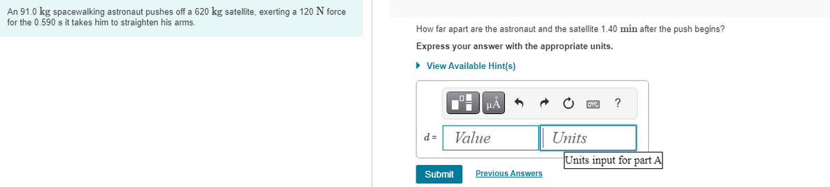 An 91.0 kg spacewalking astronaut pushes off a 620 kg satellite, exerting a 120 N force
for the 0.590 s it takes him to straighten his arms.
How far apart are the astronaut and the satellite 1.40 min after the push begins?
Express your answer with the appropriate units.
► View Available Hint(s)
d=
LO
Di
μA
Value
Submit
Previous Answers
Units
?
Units input for part A