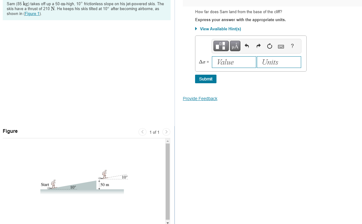 Sam (85 kg) takes off up a 50-m-high, 10° frictionless slope on his jet-powered skis. The
skis have a thrust of 210 N. He keeps his skis tilted at 10° after becoming airborne, as
shown in (Figure 1).
Figure
Start
10°
50 m
10°
< 1 of 1
How far does Sam land from the base of the cliff?
Express your answer with the appropriate units.
► View Available Hint(s)
Ax =
Submit
μÀ
Value
Provide Feedback
6
Units
?