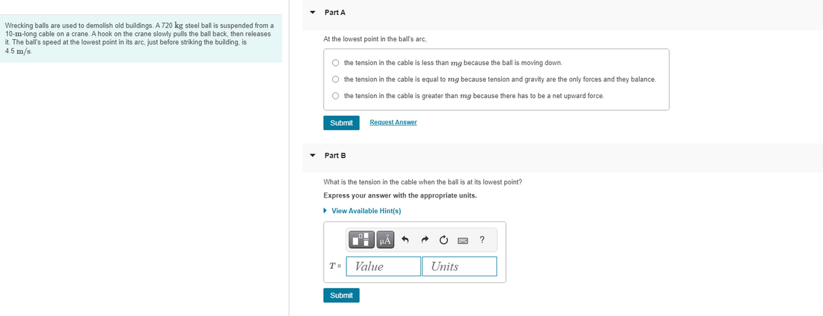 Wrecking balls are used to demolish old buildings. A 720 kg steel ball is suspended from a
10-m-long cable on a crane. A hook on the crane slowly pulls the ball back, then releases
it. The ball's speed at the lowest point in its arc, just before striking the building, is
4.5 m/s
Part A
At the lowest point in the ball's arc,
O the tension in the cable is less than mg because the ball is moving down.
O the tension in the cable is equal to mg because tension and gravity are the only forces and they balance.
O the tension in the cable is greater than mg because there has to be a net upward force.
Submit
Part B
What is the tension in the cable when the ball is at its lowest point?
Express your answer with the appropriate units.
► View Available Hint(s)
T =
Request Answer
li μÀ
Submit
Value
Units
?