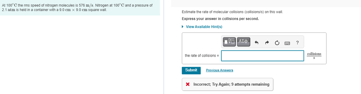 At 100° C the rms speed of nitrogen molecules is 576 m/s. Nitrogen at 100°C and a pressure of
2.1 atm is held in a container with a 9.0 cm x 9.0 cm square wall.
Estimate the rate of molecular collisions (collisions/s) on this wall.
Express your answer collisions per second.
► View Available Hint(s)
the rate of collisions =
Submit
IVE ΑΣΦ
Previous Answers
•
X Incorrect; Try Again; 9 attempts remaining
collisions