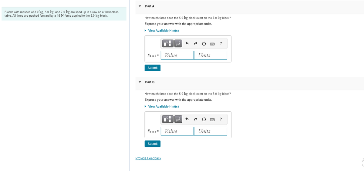 Blocks with masses of 3.0 kg, 5.0 kg, and 7.0 kg are lined up in a row on a frictionless
table. All three are pushed forward by a 15 N force applied to the 3.0 kg block.
Part A
How much force does the 5.0 kg block exert on the 7.0 kg block?
Express your answer with the appropriate units.
► View Available Hint(s)
F2 on 3 =
Submit
Part B
F2 on 1 =
Submit
0
Provide Feedback
μA
Value
How much force does the 5.0 kg block exert on the 3.0 kg block?
Express your answer with the appropriate units.
► View Available Hint(s)
μA
Units
Value
b
?
Units
?