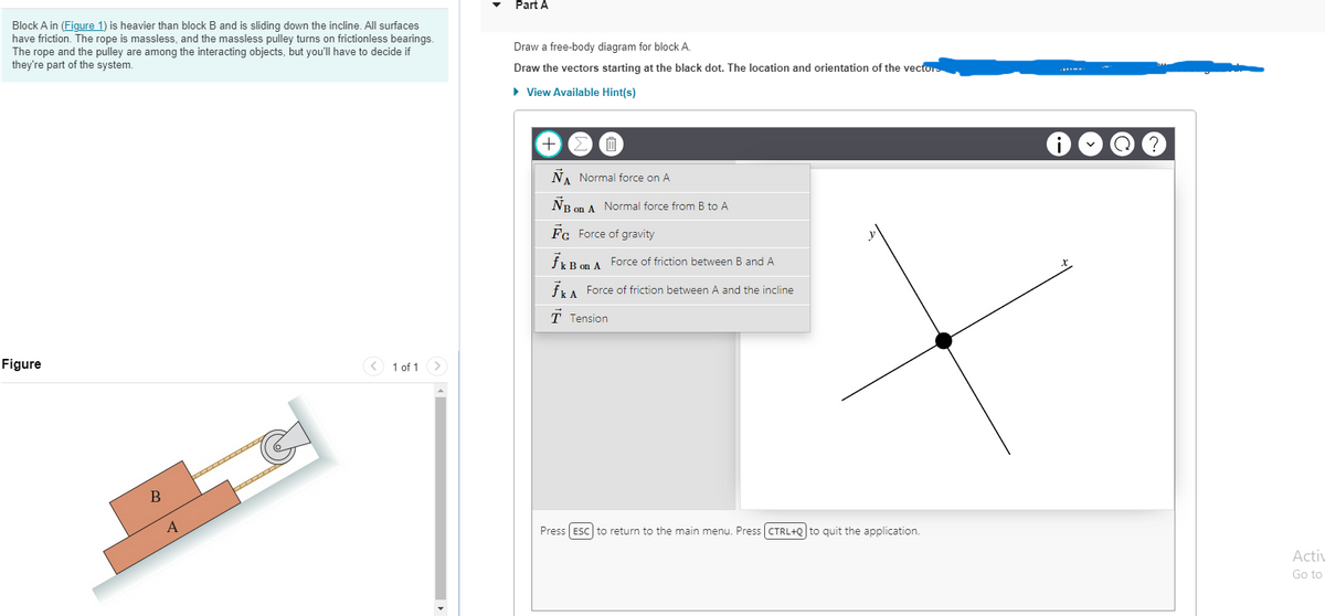 Block A in (Figure 1) is heavier than block B and is sliding down the incline. All surfaces
have friction. The rope is massless, and the massless pulley turns on frictionless bearings.
The rope and the pulley are among the interacting objects, but you'll have to decide if
they're part of the system.
Figure
B
IIIIIIIIIII
1 of 1 >
Part A
Draw a free-body diagram for block A.
Draw the vectors starting at the black dot. The location and orientation of the vectors
► View Available Hint(s)
+
0
ÑA Normal force on A
NB on A Normal force from B to A
Fc Force of gravity
fk B on A Force of friction between B and A
fk A Force of friction between A and the incline
T Tension
Press [ESC] to return to the main menu. Press (CTRL+Q] to quit the application.
i
?
Activ
Go to