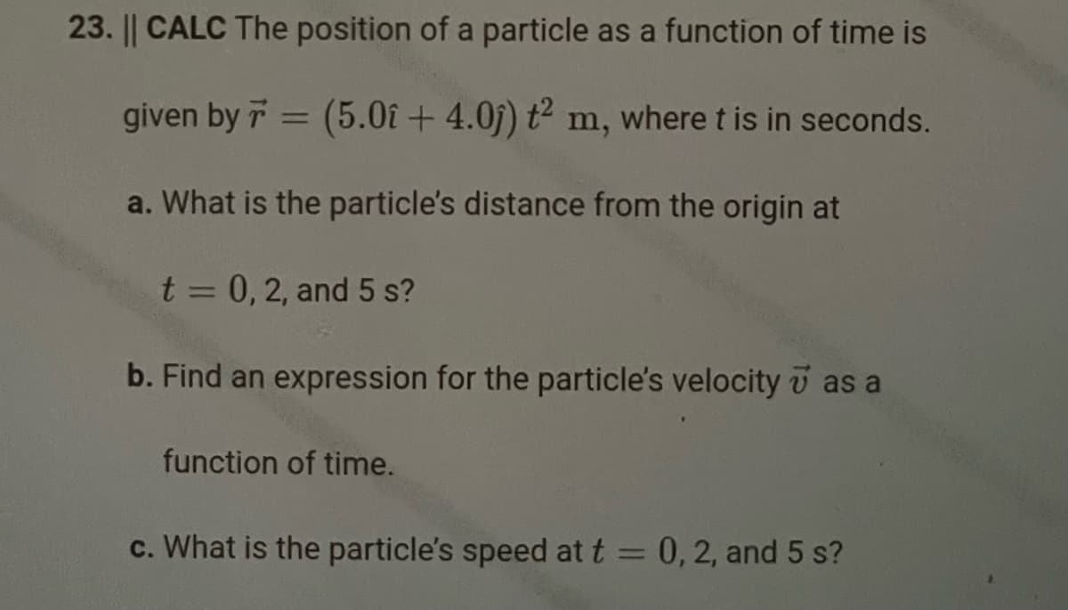 23. || CALC The position of a particle as a function of time is
given by 7 = = (5.0î+ 4.0j) t² m, where t is in seconds.
a. What is the particle's distance from the origin at
t = 0, 2, and 5 s?
b. Find an expression for the particle's velocity as a
function of time.
c. What is the particle's speed at t = 0, 2, and 5 s?