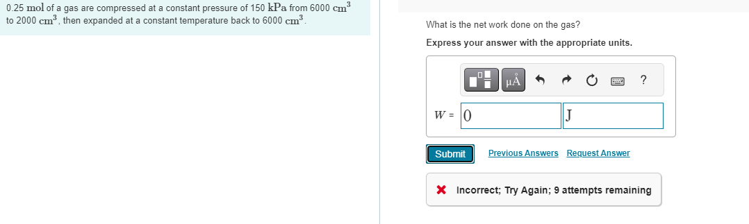 0.25 mol of a gas are compressed at a constant pressure of 150 kPa from 6000 cm³
to 2000 cm³, then expanded at a constant temperature back to 6000 cm³.
What is the net work done on the gas?
Express your answer with the appropriate units.
Di
W = 0
Submit
μA
|J
Previous Answers Request Answer
?
X Incorrect; Try Again; 9 attempts remaining