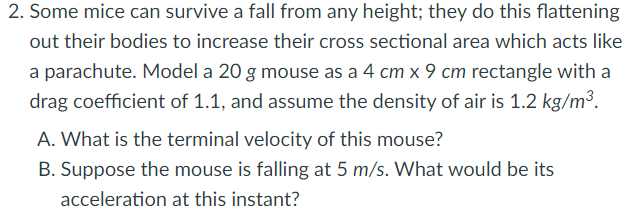 2. Some mice can survive a fall from any height; they do this flattening
out their bodies to increase their cross sectional area which acts like
a parachute. Model a 20 g mouse as a 4 cm x 9 cm rectangle with a
drag coefficient of 1.1, and assume the density of air is 1.2 kg/m³.
A. What is the terminal velocity of this mouse?
B. Suppose the mouse is falling at 5 m/s. What would be its
acceleration at this instant?