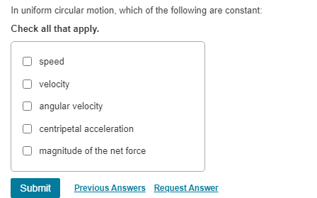 In uniform circular motion, which of the following are constant:
Check all that apply.
speed
velocity
angular velocity
centripetal acceleration
magnitude of the net force
Submit Previous Answers Request Answer