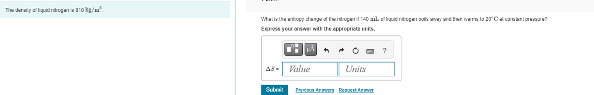 The density of liquid nitrogen is 810 kg/m³.
What is the entropy change of the nitrogen if 140 mL of liquid nitrogen boils away and then warms to 20°C at constant pressure?
Express your answer with the appropriate units.
AS =
Submit
μÅ
Value
Units
Previous Answers Request Answer
?