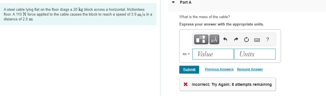 A steel cable lying flat on the floor drags a 20 kg block across a horizontal, frictionless
floor. A 110 N force applied to the cable causes the block to reach a speed of 3.9 m/s in a
distance of 2.0 m.
Part A
What is the mass of the cable?
Express your answer with the appropriate units.
m=
Submit
LO
μÀ
Value
Units
Previous Answers Request Answer
?
X Incorrect; Try Again; 8 attempts remaining