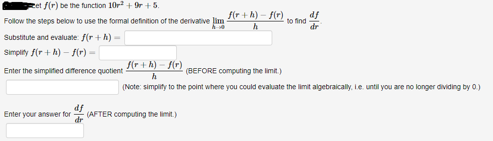 ---

**Problem:**
Let \( f(r) \) be the function \( 10r^2 + 9r + 5 \).

Follow the steps below to use the formal definition of the derivative \(\lim_{{h \to 0}} \frac{{f(r + h) - f(r)}}{h}\) to find \(\frac{{df}}{{dr}}\).

---

1. **Substitute and evaluate:**
   \[ f(r + h) = \quad \underline{\hspace{400px}} \]

2. **Simplify:**
   \[ f(r + h) - f(r) = \quad \underline{\hspace{400px}} \]

3. **Enter the simplified difference quotient:** (BEFORE computing the limit.)
   \[ \frac{{f(r + h) - f(r)}}{h} = \quad \underline{\hspace{400px}} \]
   *(Note: simplify to the point where you could evaluate the limit algebraically, i.e., until you are no longer dividing by 0.)*

4. **Enter your answer for \(\frac{{df}}{{dr}}\)** (AFTER computing the limit.)
   \[ \frac{{df}}{{dr}} = \quad \underline{\hspace{400px}} \]

---