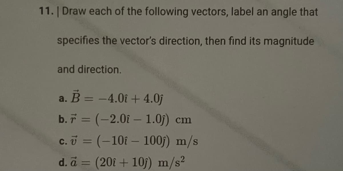 11. | Draw each of the following vectors, label an angle that
specifies the vector's direction, then find its magnitude
and direction.
a. B = -4.01 +4.0ĵ
b. 7 = (-2.0î - 1.0ĵ) cm
c. = (-101 - 100)) m/s
d. a = (20î + 10j) m/s²