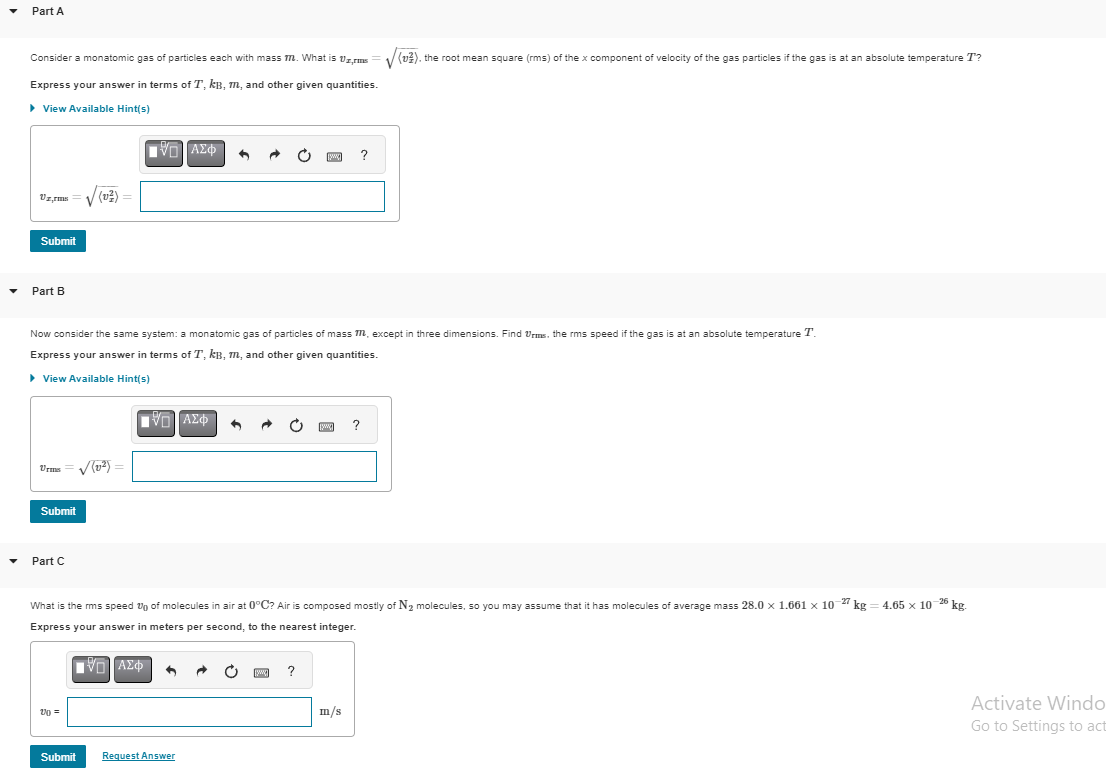 Part A
Consider a monatomic gas of particles each with mass m. What is Vrms
Express your answer in terms of T, kB, m, and other given quantities.
▶ View Available Hint(s)
Vzrms
Submit
Part B
Urmes
Submit
Part C
Now consider the same system: a monatomic gas of particles of mass m, except in three dimensions. Find Urms, the rms speed if the gas is at an absolute temperature T
Express your answer in terms of T, kB, m, and other given quantities.
▸ View Available Hint(s)
20 =
[IV] ΑΣΦ
✓(2²) =
Submit
[5] ΑΣΦ
^
6
Request Answer
[www]
What is the rms speed of molecules in air at 0°C? Air is composed mostly of N₂ molecules, so you may assume that it has molecules of average mass 28.0 x 1.661 × 10-27 kg =
Express your answer in meters per second, to the nearest integer.
|||| ΑΣΦ
www
?
[w]
?
m/s
V
(v2), the root mean square (rms) of the x component of velocity of the gas particles if the gas is at an absolute temperature T?
?
4.65 x 10-26 kg.
Activate Windo
Go to Settings to act