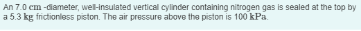 An 7.0 cm -diameter, well-insulated vertical cylinder containing nitrogen gas is sealed at the top by
a 5.3 kg frictionless piston. The air pressure above the piston is 100 kPa.