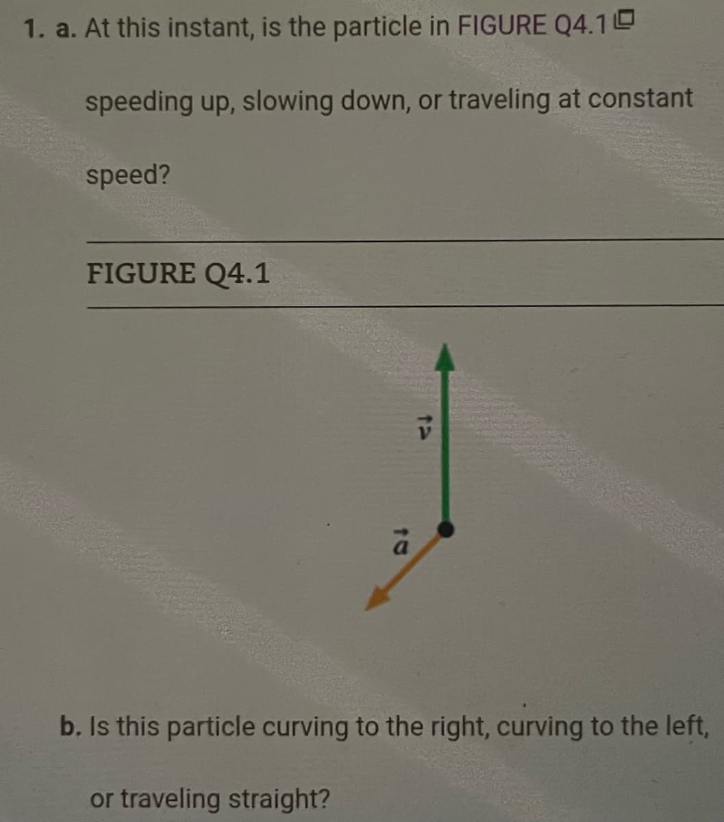 1. a. At this instant, is the particle in FIGURE Q4.10
speeding up, slowing down, or traveling at constant
speed?
FIGURE Q4.1
a
or traveling straight?
V
b. Is this particle curving to the right, curving to the left,