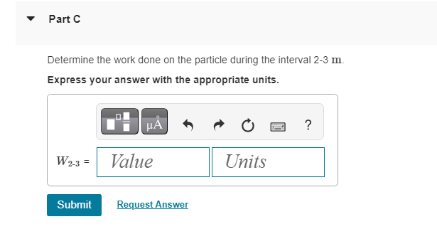 Part C
Determine the work done on the particle during the interval 2-3 m.
Express your answer with the appropriate units.
μА
W2-3 = Value
Submit
Request Answer
Units
?