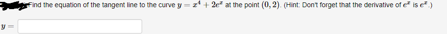 **Problem Statement:**

**Find the equation of the tangent line to the curve \( y = x^4 + 2e^x \) at the point \( (0, 2) \). (Hint: Don’t forget that the derivative of \(e^x\) is \(e^x\).)**

**Answer Box:**

\[ y = \] [_______________]

**Explanation:**

To find the equation of the tangent line to the curve at the given point, follow these steps:

1. **Find the derivative of the function \( y = x^4 + 2e^x \):**

   The derivative, \( y' \), represents the slope of the tangent line at any point \( x \) on the curve.

   \[
   y = x^4 + 2e^x \implies y' = \frac{d}{dx}(x^4) + \frac{d}{dx}(2e^x)
   \]

   Using the power rule and the exponential rule for differentiation:

   \[
   \frac{d}{dx}(x^4) = 4x^3 \quad \text{and} \quad \frac{d}{dx}(2e^x) = 2e^x
   \]

   Hence, the derivative is:

   \[
   y' = 4x^3 + 2e^x
   \]

2. **Evaluate the derivative at the given point \( (0, 2) \):**

   Substitute \( x = 0 \) into \( y' \):

   \[
   y'(0) = 4(0)^3 + 2e^0 = 0 + 2 \times 1 = 2
   \]

   Therefore, the slope \( m \) of the tangent line at the point \( (0, 2) \) is 2.

3. **Use the point-slope form of the equation of a line:**

   The point-slope form is given by:

   \[
   y - y_1 = m(x - x_1)
   \]

   Here, \( (x_1, y_1) = (0, 2) \) and \( m = 2 \):

   \[
   y - 2 = 2(x - 0) \implies y - 2 = 