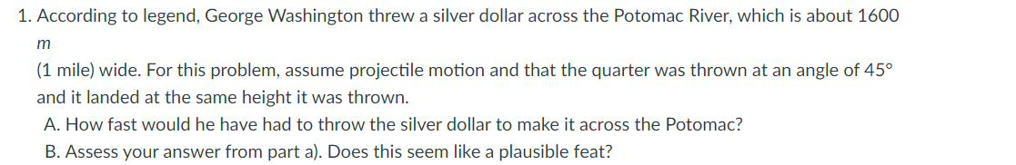 1. According to legend, George Washington threw a silver dollar across the Potomac River, which is about 1600
m
(1 mile) wide. For this problem, assume projectile motion and that the quarter was thrown at an angle of 45°
and it landed at the same height it was thrown.
A. How fast would he have had to throw the silver dollar to make it across the Potomac?
B. Assess your answer from part a). Does this seem like a plausible feat?