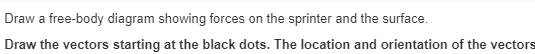 Draw a free-body diagram showing forces on the sprinter and the surface.
Draw the vectors starting at the black dots. The location and orientation of the vectors