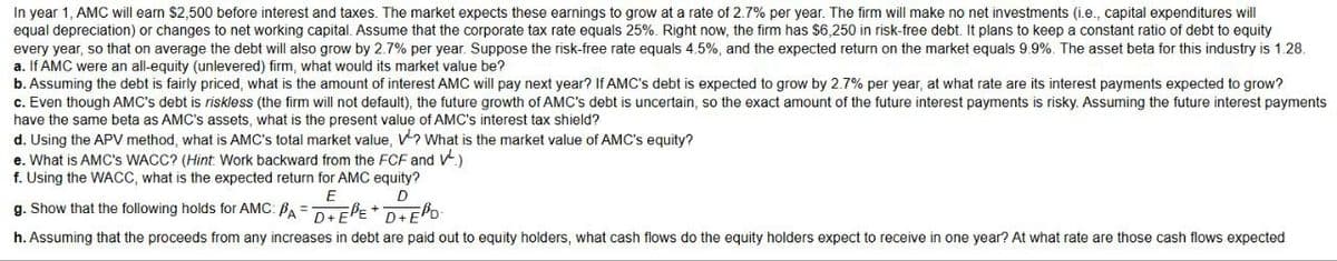 In year 1, AMC will earn $2,500 before interest and taxes. The market expects these earnings to grow at a rate of 2.7% per year. The firm will make no net investments (i.e., capital expenditures will
equal depreciation) or changes to net working capital. Assume that the corporate tax rate equals 25%. Right now, the firm has $6,250 in risk-free debt. It plans to keep a constant ratio of debt to equity
every year, so that on average the debt will also grow by 2.7% per year. Suppose the risk-free rate equals 4.5%, and the expected return on the market equals 9.9%. The asset beta for this industry is 1.28.
a. If AMC were an all-equity (unlevered) firm, what would its market value be?
b. Assuming the debt is fairly priced, what is the amount of interest AMC will pay next year? If AMC's debt is expected to grow by 2.7% per year, at what rate are its interest payments expected to grow?
c. Even though AMC's debt is riskless (the firm will not default), the future growth of AMC's debt is uncertain, so the exact amount of the future interest payments is risky. Assuming the future interest payments
have the same beta as AMC's assets, what is the present value of AMC's interest tax shield?
d. Using the APV method, what is AMC's total market value, V? What is the market value of AMC's equity?
e. What is AMC's WACC? (Hint: Work backward from the FCF and V.)
f. Using the WACC, what is the expected return for AMC equity?
E
D
g. Show that the following holds for AMC: PAD+EE+D+ED
h. Assuming that the proceeds from any increases in debt are paid out to equity holders, what cash flows do the equity holders expect to receive in one year? At what rate are those cash flows expected