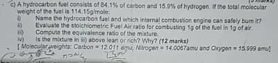 c) A hydrocarbon fuel consists of 84.1% of carbon and 15.9% of hydrogen. If the total molecular
weight of the fuel is 114.15g/mole:
i)
i)
Name the hydrocarbon fuel and which internal combustion engine can safely burn it?
Evaluate the stoichiometric Fuel Air ratio for combusting 1g of the fuel in 1g of air.
Compute the equivalence ratio of the mixture.
iv) Is the mixture in iii) above lean or rich? Why? (12 marks)
[Molecular weights: Carbon 12.011 amu, Nitrogen 14.0067amu and Oxygen 15.999 amul
うつかん
232