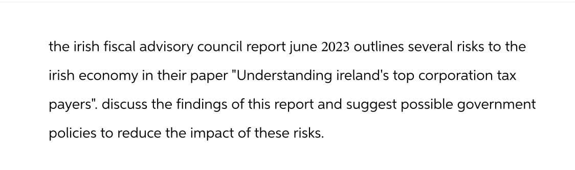 the irish fiscal advisory council report june 2023 outlines several risks to the
irish economy in their paper "Understanding ireland's top corporation tax
payers". discuss the findings of this report and suggest possible government
policies to reduce the impact of these risks.