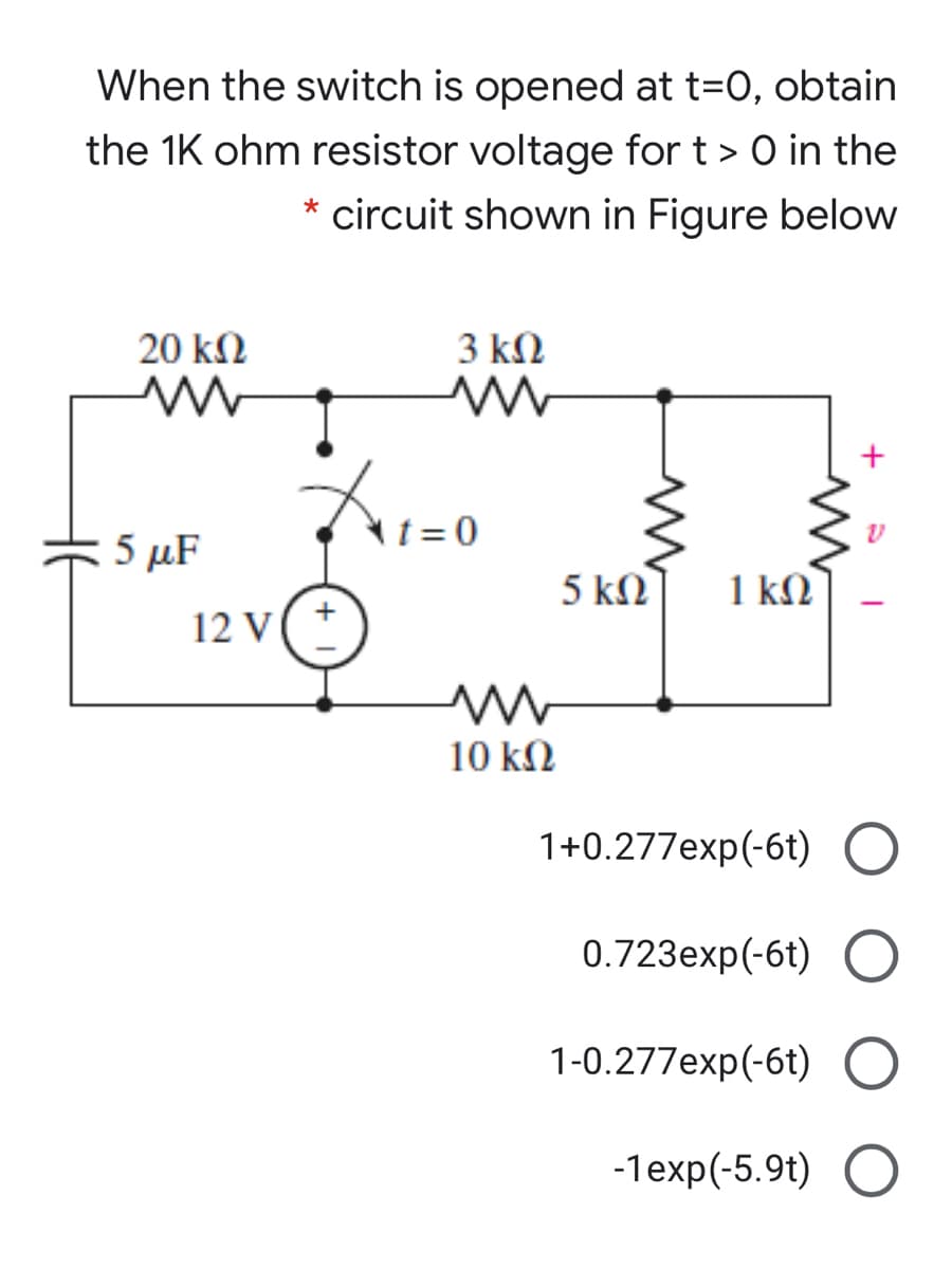 When the switch is opened at t=0, obtain
the 1K ohm resistor voltage for t > 0 in the
* circuit shown in Figure below
20 kM
3 kN
5 µF
t= 0
5 kN
1 kN
12 V
10 kN
1+0.277exp(-6t) O
0.723еxp(-6t)
1-0.277exp(-6t) O
-1exp(-5.9t) O
