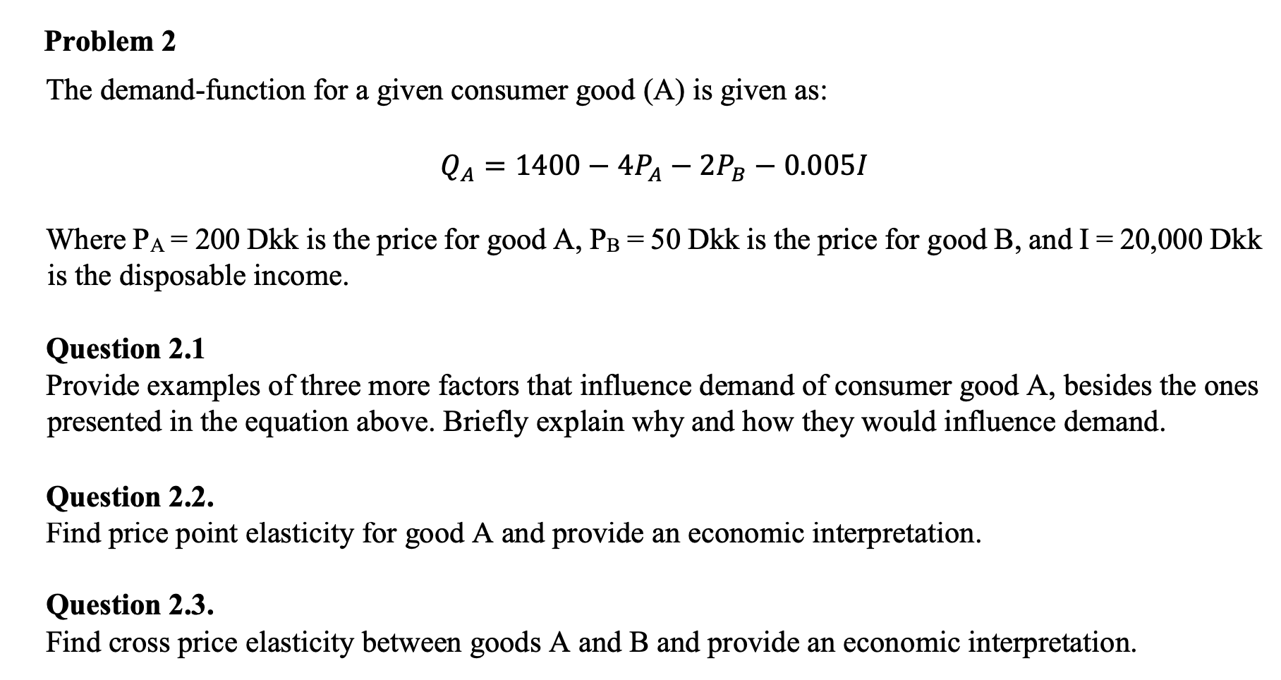 The demand-function for a given consumer good (A) is given as:
Qа 3D 1400 — 4Pа - 2Рв — 0.0051
Where PA = 200 Dkk is the price for good A, PB= 50 Dkk is the price for good B, and I= 20,000 Dkk
is the disposable income.
Question 2.1
Provide examples of three more factors that influence demand of consumer good A, besides the ones
presented in the equation above. Briefly explain why and how they would influence demand.
Question 2.2.
Find price point elasticity for good A and provide an economic interpretation.
Question 2.3.
Find cross price elasticity between goods A and B and provide an economic interpretation.
