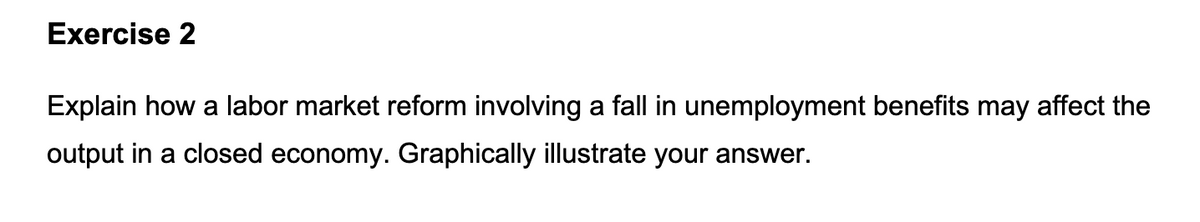 Exercise 2
Explain how a labor market reform involving a fall in unemployment benefits may affect the
output in a closed economy. Graphically illustrate your answer.
