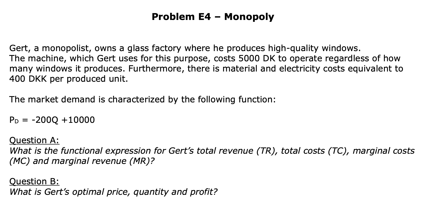 Gert, a monopolist, owns a glass factory where he produces high-quality windows.
The machine, which Gert uses for this purpose, costs 5000 DK to operate regardless of how
many windows it produces. Furthermore, there is material and electricity costs equivalent to
400 DKK per produced unit.
The market demand is characterized by the following function:
PD = -200Q +10000
Question A:
What is the functional expression for Gert's total revenue (TR), total costs (TC), marginal costs
(MC) and marginal revenue (MR)?
Question B:
What is Gert's optimal price, quantity and profit?
