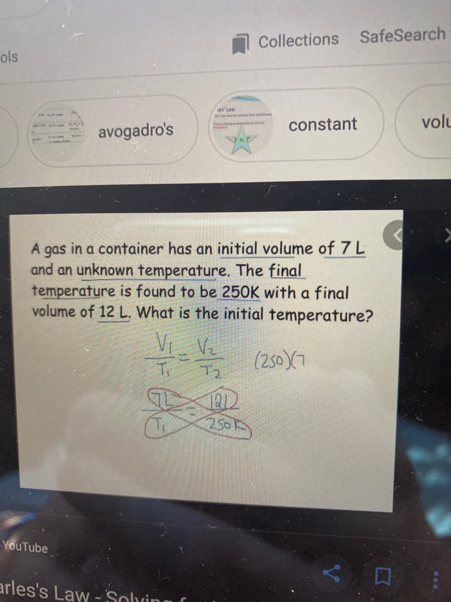 Collections SafeSearch
ols
ey Law
le o n
constant
volu
avogadro's
A gas in a container has an initial volume of 7L
and an unknown temperature. The final
temperature is found to be 250K with a final
volume of 12 L. What is the initial temperature?
Vi Ve
Ti
(250)X7
T2
2500
YouTube
arles's Law - Solving
