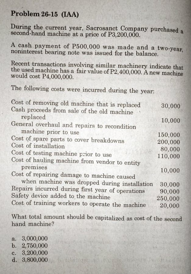 Problem 26-15 (IAA)
During the current year, Sacrosanct Company purchased a
second-hand machine at a price of P3,200,000.
A cash payment of P500,000 was made and a two-year,
noninterest bearing note was issued for the balance.
Recent transactions involving similar machinery indicate that
the used machine has a fair value of P2,400,000. A new machine
would cost P4,000,000.
The following costs were incurred during the year:
Cost of removing old machine that is replaced
Cash proceeds from sale of the old machine
replaced
General overhaul and repairs to recondition
machine prior to use
Cost of spare parts to cover breakdowns
Cost of installation
Cost of testing machine prior to use
Cost of hauling machine from vendor to entity
premises
Cost of repairing damage to machine caused
when machine was dropped during installation 30,000
Repairs incurred during first year of operations
Safety device added to the machine
Cost of training workers to operate the machine
30,000
10,000
150,000
200,000
80,000
110,000
10,000
90,000
250,000
20,000
What total amount should be capitalized as cost of the second
hand machine?
a. 3,000,000
b. 2,750,000
c. 3,200,000
d. 3,800,000
