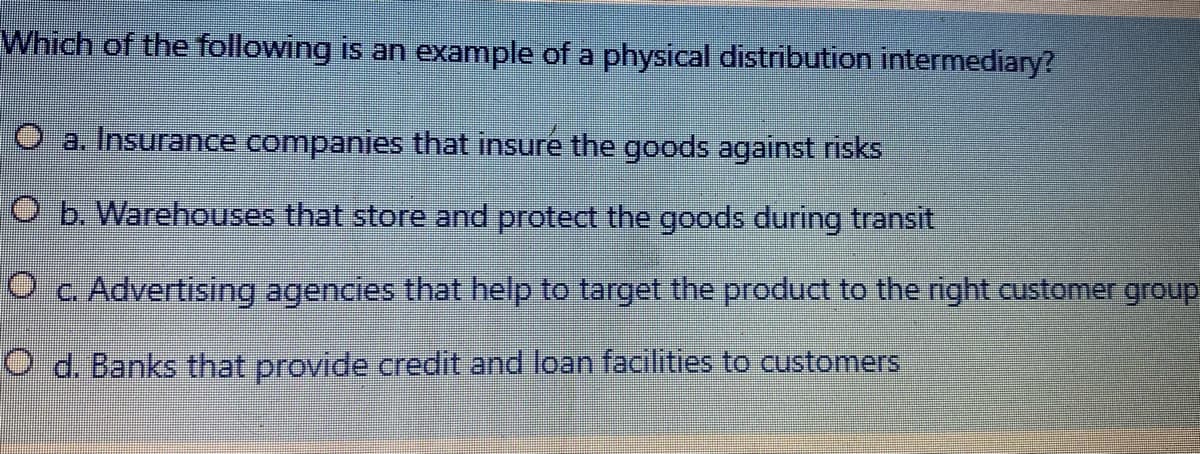 Which of the following is an example of a physical distribution intermediary?
O a. Insurance companies that insure the goods against risks
O b. Warehouses that store and protect the goods during transit
Oc Advertising agencies that help to target the product to the right customer group
O d. Banks that provide credit and loan facilities to customers
